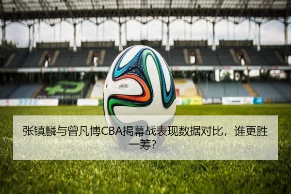 张镇麟与曾凡博CBA揭幕战表现数据对比，谁更胜一筹？（migusprot）